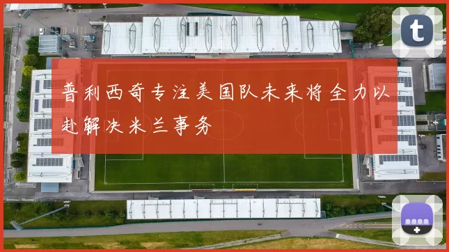普利西奇专注美国队未来将全力以赴解决米兰事务