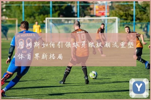 詹姆斯如何引领球员赋权潮流重塑体育界新格局