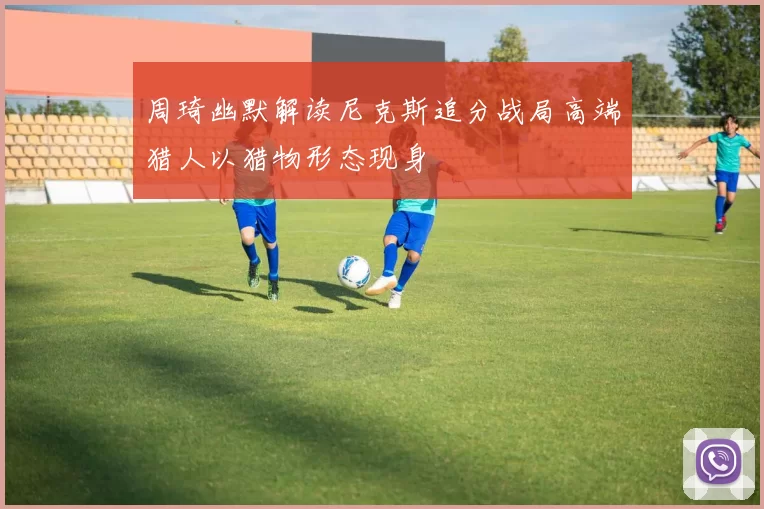 周琦幽默解读尼克斯追分战局高端猎人以猎物形态现身
